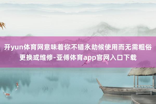 开yun体育网意味着你不错永劫候使用而无需粗俗更换或维修-亚傅体育app官网入口下载