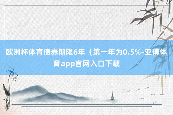 欧洲杯体育债券期限6年（第一年为0.5%-亚傅体育app官网入口下载