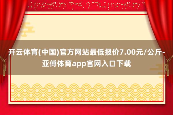 开云体育(中国)官方网站最低报价7.00元/公斤-亚傅体育app官网入口下载