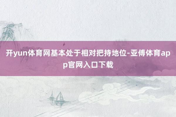 开yun体育网基本处于相对把持地位-亚傅体育app官网入口下载