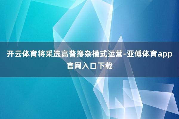 开云体育将采选高普搀杂模式运营-亚傅体育app官网入口下载