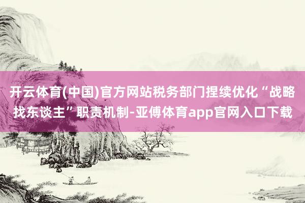 开云体育(中国)官方网站税务部门捏续优化“战略找东谈主”职责机制-亚傅体育app官网入口下载