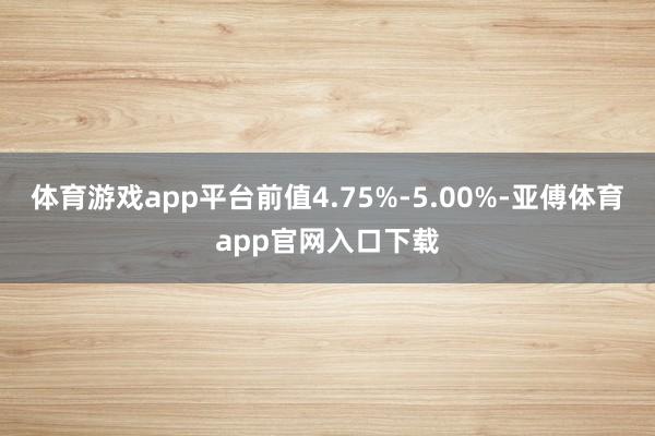 体育游戏app平台前值4.75%-5.00%-亚傅体育app官网入口下载