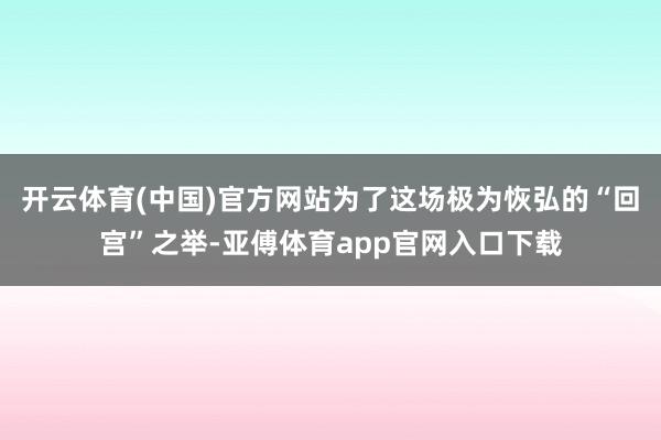 开云体育(中国)官方网站为了这场极为恢弘的“回宫”之举-亚傅体育app官网入口下载