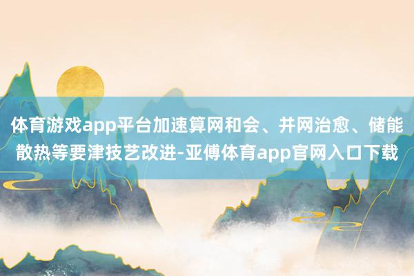 体育游戏app平台加速算网和会、并网治愈、储能散热等要津技艺改进-亚傅体育app官网入口下载