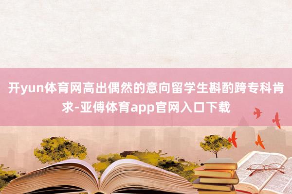 开yun体育网高出偶然的意向留学生斟酌跨专科肯求-亚傅体育app官网入口下载