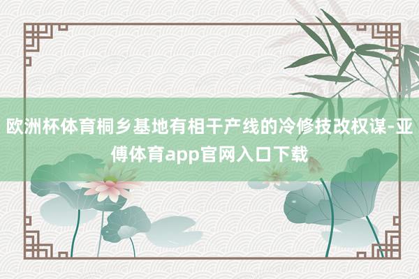 欧洲杯体育桐乡基地有相干产线的冷修技改权谋-亚傅体育app官网入口下载