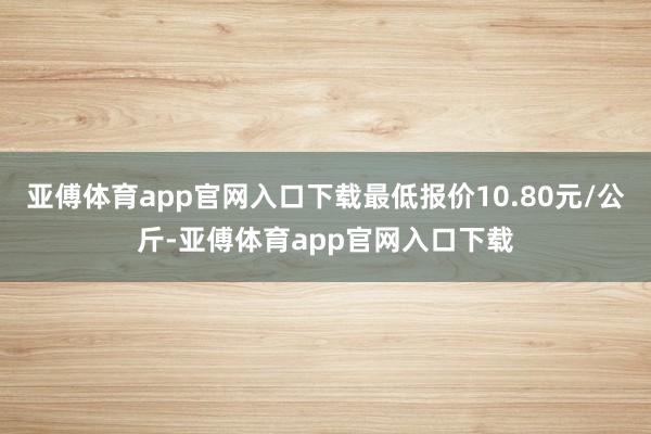 亚傅体育app官网入口下载最低报价10.80元/公斤-亚傅体育app官网入口下载