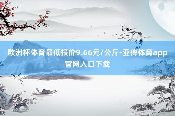 欧洲杯体育最低报价9.66元/公斤-亚傅体育app官网入口下载