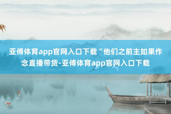 亚傅体育app官网入口下载　　“他们之前主如果作念直播带货-亚傅体育app官网入口下载