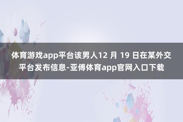 体育游戏app平台该男人12 月 19 日在某外交平台发布信息-亚傅体育app官网入口下载