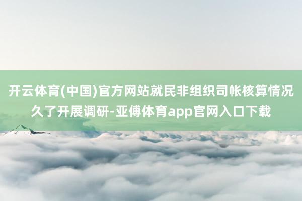 开云体育(中国)官方网站就民非组织司帐核算情况久了开展调研-亚傅体育app官网入口下载