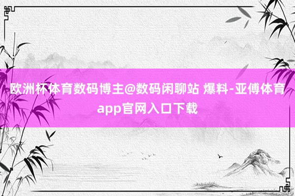 欧洲杯体育数码博主@数码闲聊站 爆料-亚傅体育app官网入口下载