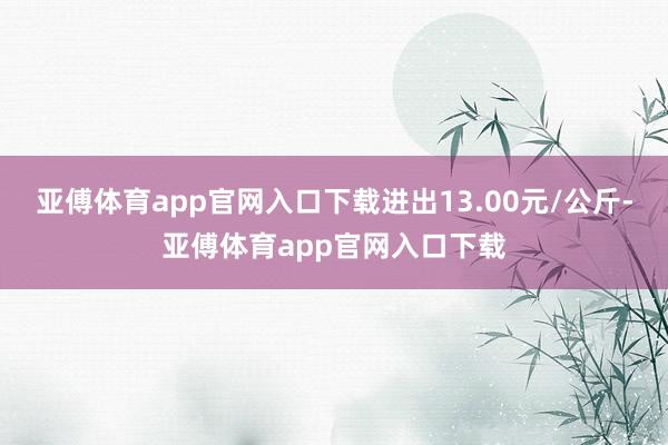 亚傅体育app官网入口下载进出13.00元/公斤-亚傅体育app官网入口下载