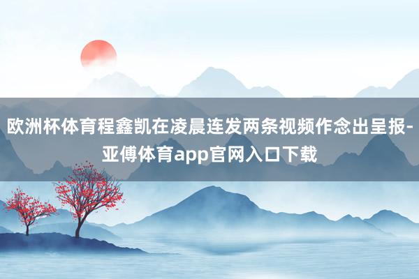 欧洲杯体育程鑫凯在凌晨连发两条视频作念出呈报-亚傅体育app官网入口下载