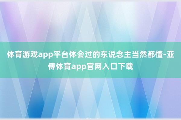 体育游戏app平台体会过的东说念主当然都懂-亚傅体育app官网入口下载