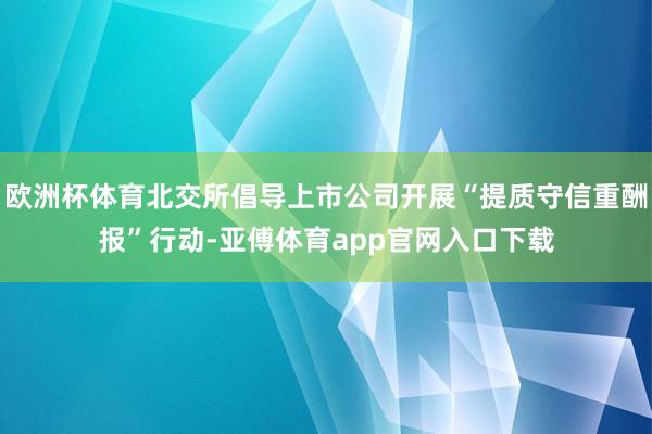 欧洲杯体育北交所倡导上市公司开展“提质守信重酬报”行动-亚傅体育app官网入口下载