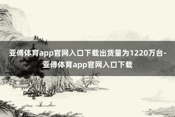 亚傅体育app官网入口下载出货量为1220万台-亚傅体育app官网入口下载