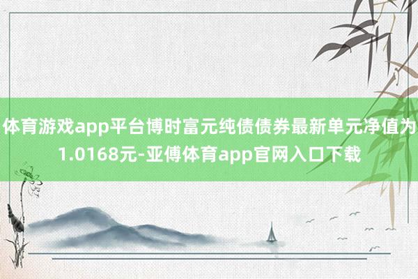 体育游戏app平台博时富元纯债债券最新单元净值为1.0168元-亚傅体育app官网入口下载