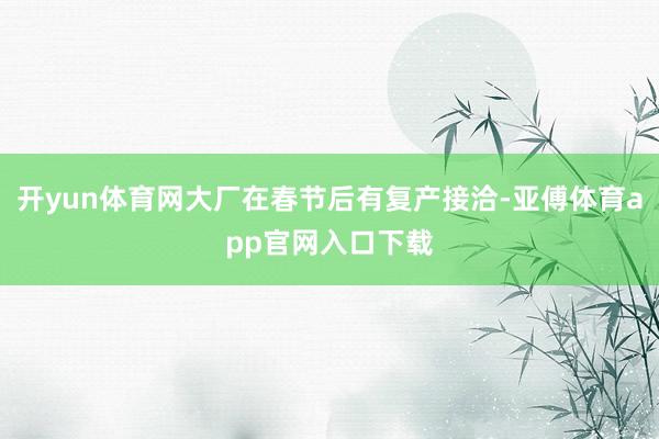 开yun体育网大厂在春节后有复产接洽-亚傅体育app官网入口下载