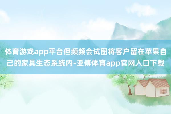 体育游戏app平台但频频会试图将客户留在苹果自己的家具生态系统内-亚傅体育app官网入口下载