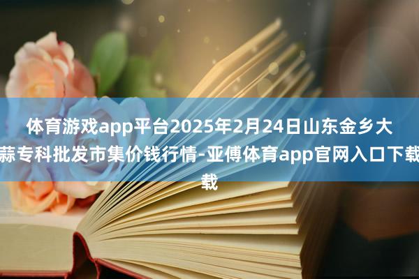 体育游戏app平台2025年2月24日山东金乡大蒜专科批发市集价钱行情-亚傅体育app官网入口下载