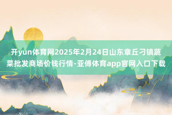 开yun体育网2025年2月24日山东章丘刁镇蔬菜批发商场价钱行情-亚傅体育app官网入口下载