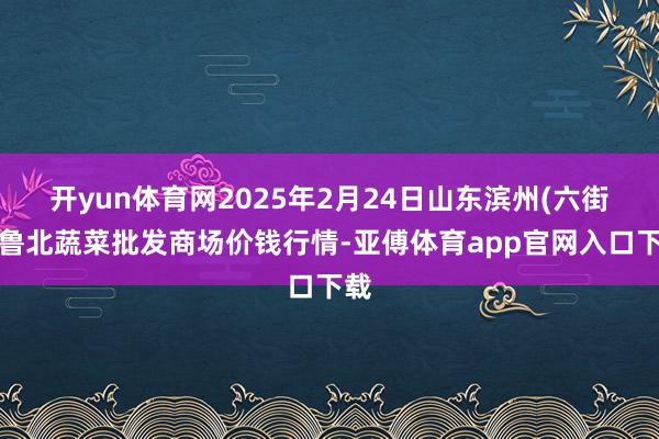 开yun体育网2025年2月24日山东滨州(六街）鲁北蔬菜批发商场价钱行情-亚傅体育app官网入口下载