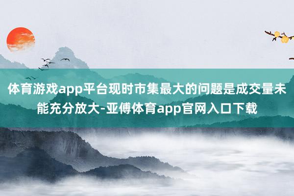 体育游戏app平台现时市集最大的问题是成交量未能充分放大-亚傅体育app官网入口下载